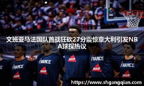 文班亚马法国队首战狂砍27分震惊意大利引发NBA球探热议